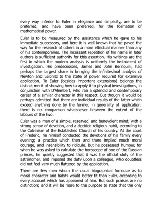 every way inferior to Euler in elegance and simplicity, are to be
preferred, and have been preferred, for the formation of
mathematical power.
Euler is to be measured by the assistance which he gave to his
immediate successors, and here it is well known that he paved the
way for the research of others in a more effectual manner than any
of his contemporaries. The incessant repetition of his name in later
authors is sufficient authority for this assertion. His writings are the
first in which the modern analysis is uniformly the instrument of
investigation. His predecessors, James and John Bernouilli, had
perhaps the largest share in bringing the infinitesimal analysis of
Newton and Leibnitz to the state of power required for extensive
application. To Euler (besides important extensions) belongs the
distinct merit of showing how to apply it to physical investigations, in
conjunction with D’Alembert, who ran a splendid and contemporary
career of a similar character in this respect. But though it would be
perhaps admitted that there are individual results of the latter which
exceed anything done by the former, in generality of application,
there is no comparison whatsoever between the extent of the
labours of the two.
Euler was a man of a simple, reserved, and benevolent mind; with a
strong sense of devotion, and a decided religious habit, according to
the Calvinism of the Established Church of his country. At the court
of Frederic, he himself conducted the devotions of his family every
evening; a practice which then and there implied much moral
courage, and insensibility to ridicule. But he possessed humour, for
when he was asked to calculate the horoscope of one of the Russian
princes, he quietly suggested that it was the official duty of the
astronomer, and imposed the duty upon a colleague, who doubtless
did not feel very much flattered by the application.
There are few men whom the usual biographical formulæ as to
moral character and habits would better fit than Euler, according to
every account which has appeared of him. But such praises are no
distinction; and it will be more to the purpose to state that the only
 
