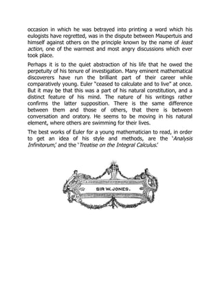 occasion in which he was betrayed into printing a word which his
eulogists have regretted, was in the dispute between Maupertuis and
himself against others on the principle known by the name of least
action, one of the warmest and most angry discussions which ever
took place.
Perhaps it is to the quiet abstraction of his life that he owed the
perpetuity of his tenure of investigation. Many eminent mathematical
discoverers have run the brilliant part of their career while
comparatively young. Euler “ceased to calculate and to live” at once.
But it may be that this was a part of his natural constitution, and a
distinct feature of his mind. The nature of his writings rather
confirms the latter supposition. There is the same difference
between them and those of others, that there is between
conversation and oratory. He seems to be moving in his natural
element, where others are swimming for their lives.
The best works of Euler for a young mathematician to read, in order
to get an idea of his style and methods, are the ‘Analysis
Infinitorum,’ and the ‘Treatise on the Integral Calculus.’
 