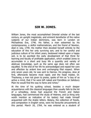 SIR W. JONES.
William Jones, the most accomplished Oriental scholar of the last
century, an upright magistrate, and eminent benefactor of the native
subjects of our Indian dominions, was born in London on
Michaelmas Eve, 1746. His father, a man esteemed by his
contemporaries, a skilful mathematician, and the friend of Newton,
died in July, 1749. His mother then devoted herself entirely to the
education of this her only surviving son; and to her careful and
judicious culture of his infant years, bestowed indeed upon a happy
soil, is to be ascribed the early development of that thirst for
learning and faculty of profitable application, which enabled Jones to
accumulate in a short and busy life a quantity and variety of
abstruse knowledge, such as the same age does not often see
equalled. To the end of her life he acknowledged and repaid her care
and affection by ardent love and unchanging filial respect. When
only seven years old, he was sent to Harrow. His progress, slow at
first, afterwards became most rapid; and the head master, Dr.
Thackeray, a man not given to praise, spoke of him as “a boy of so
active a mind, that if he were left naked and friendless on Salisbury
Plain he would find the way to fame and riches.”
At the time of his quitting school, besides a much deeper
acquaintance with the classical languages than usually falls to the lot
of a schoolboy, Jones had acquired the French and Italian
languages, had commenced the study of Hebrew, and (a thing only
worth mention as indicative of his tastes) had made himself
acquainted with the Arabic letters. Botany, the collection of fossils,
and composition in English verse, were his favourite amusements at
this period. March 16, 1764, he was entered as a student of
 