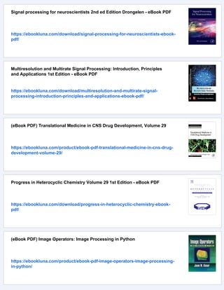 Signal processing for neuroscientists 2nd ed Edition Drongelen - eBook PDF
https://ebookluna.com/download/signal-processing-for-neuroscientists-ebook-
pdf/
Multiresolution and Multirate Signal Processing: Introduction, Principles
and Applications 1st Edition - eBook PDF
https://ebookluna.com/download/multiresolution-and-multirate-signal-
processing-introduction-principles-and-applications-ebook-pdf/
(eBook PDF) Translational Medicine in CNS Drug Development, Volume 29
https://ebookluna.com/product/ebook-pdf-translational-medicine-in-cns-drug-
development-volume-29/
Progress in Heterocyclic Chemistry Volume 29 1st Edition - eBook PDF
https://ebookluna.com/download/progress-in-heterocyclic-chemistry-ebook-
pdf/
(eBook PDF) Image Operators: Image Processing in Python
https://ebookluna.com/product/ebook-pdf-image-operators-image-processing-
in-python/
 