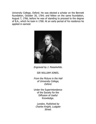 University College, Oxford. He was elected a scholar on the Bennett
foundation, October 30, 1764; and fellow on the same foundation,
August 7, 1766, before he was of standing to proceed to the degree
of B.A., which he took in 1768. At an early period of his residence he
applied in earnest
Engraved by J. Posselwhite.
SIR WILLIAM JONES.
From the Picture in the Hall
of University College,
Oxford.
Under the Superintendence
of the Society for the
Diffusion of Useful
Knowledge.
London, Published by
Charles Knight, Ludgate
Street.
 