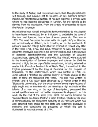 to the study of Arabic; and his zeal was such, that, though habitually
self-denying, and anxious not to trespass on his mother’s slender
income, he maintained at Oxford, at his own expense, a Syrian, with
whom he had become acquainted in London, for the benefit to be
derived from his instruction. From the Arabic he proceeded to learn
the Persian language.
His residence was varied, though his favourite studies do not appear
to have been interrupted, by an invitation to undertake the care of
the late Lord Spencer, then a boy of seven years old. This was in
1765. The next five years he spent with his pupil chiefly at Harrow,
and occasionally at Althorp, or in London, or on the continent. It
appears from the college books that he resided at Oxford very little
in the years 1766, 1767, and 1768. Wherever he was, his time was
diligently employed, not only in his severer studies, but in the pursuit
of personal accomplishments and the cultivation of valuable
acquaintances, especially with those who, like himself, were attached
to the investigation of Eastern languages and science. In 1768 he
received a high, but an unprofitable compliment, in being selected to
render into French a Persian Life of Nadir Shah, transmitted to the
English government by the King of Denmark for the purpose of
translation. To this performance, which was printed in 1770, Mr.
Jones added a ‘Treatise on Oriental Poetry,’ in which several of the
odes of Hafiz are translated into verse. This also was written in
French; and it has justly been observed by a French writer in the
‘Biographie Universelle,’ that the occurrence of some imperfections of
style ought not to interfere with our forming a high estimate of the
talents of a man who, at the age of twenty-two, possessed the
varied qualifications and recondite acquirements displayed in this
work. By the end of the same year, 1770, the author finished his
‘Commentaries on Asiatic Poetry,’ a Latin treatise, which for its style
is commended by the competent authority of Dr. Parr; and which has
also obtained high praise for the taste and judgment displayed in
selecting and translating the passages by which the text is
illustrated. It was not printed till 1774.
 