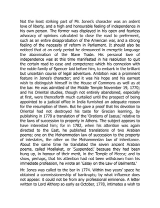 Not the least striking part of Mr. Jones’s character was an ardent
love of liberty, and a high and honourable feeling of independence in
his own person. The former was displayed in his open and fearless
advocacy of opinions calculated to close the road to preferment,
such as an entire disapprobation of the American war, and a strong
feeling of the necessity of reform in Parliament. It should also be
noticed that at an early period he denounced in energetic language
the abomination of the Slave Trade. His personal love of
independence was at this time manifested in his resolution to quit
the certain road to ease and competence which his connexion with
the noble family of Spencer laid before him, to embark in the brilliant
but uncertain course of legal adventure. Ambition was a prominent
feature in Jones’s character; and it was his hope and his earnest
wish to distinguish himself in the House of Commons as well as at
the bar. He was admitted of the Middle Temple November 19, 1770;
and his Oriental studies, though not entirely abandoned, especially
at first, were thenceforth much curtailed until the prospect of being
appointed to a judicial office in India furnished an adequate reason
for the resumption of them. But he gave a proof that his devotion to
Oriental had not destroyed his taste for Grecian learning, by
publishing in 1778 a translation of the ‘Orations of Isæus,’ relative to
the laws of succession to property in Athens. The subject appears to
have interested him; for in 1782, when his attention was again
directed to the East, he published translations of two Arabian
poems; one on the Mohammedan law of succession to the property
of intestates, the other on the Mohammedan law of inheritance.
About the same time he translated the seven ancient Arabian
poems, called Moallakat, or ‘Suspended,’ because they had been
hung up, in honour of their merit, in the Temple of Mecca; and to
show, perhaps, that his attention had not been withdrawn from his
immediate profession, he wrote an ‘Essay on the Law of Bailments.’
Mr. Jones was called to the bar in 1774. Within two years’ space he
obtained a commissionership of bankrupts; by what influence does
not appear: it could not be from any professional eminence. A letter
written to Lord Althorp so early as October, 1778, intimates a wish to
 