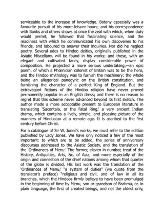 serviceable to the increase of knowledge. Botany especially was a
favourite pursuit of his more leisure hours; and his correspondence
with Banks and others shows at once the zeal with which, when duty
would permit, he followed that fascinating science, and the
readiness with which he communicated his own discoveries to his
friends, and laboured to answer their inquiries. Nor did he neglect
poetry. Several odes to Hindoo deities, originally published in the
Asiatic Miscellany, will be found in his works; and these, with an
elegant and cultivated fancy, display considerable power of
composition. He projected a more serious undertaking,—an epic
poem, of which a Phœnician colonist of Britain was to be the hero,
and the Hindoo mythology was to furnish the machinery: the whole
being an allegorical panegyric on the British constitution, and
furnishing the character of a perfect King of England. But the
extravagant fictions of the Hindoo religion have never proved
permanently popular in an English dress; and there is no reason to
regret that this scheme never advanced beyond its first sketch. The
author made a more acceptable present to European literature in
translating ‘Sacontala, or the Fatal Ring,’ a very ancient Indian
drama, which contains a lively, simple, and pleasing picture of the
manners of Hindustan at a remote age. It is ascribed to the first
century before Christ.
For a catalogue of Sir W. Jones’s works, we must refer to the edition
published by Lady Jones. We have only noticed a few of the most
important: to which are to be added, the series of anniversary
discourses addressed to the Asiatic Society, and the translation of
the ‘Ordinances of Menu.’ The former, eleven in number, treat of the
History, Antiquities, Arts, c. of Asia, and more especially of the
origin and connection of the chief nations among whom that quarter
of the globe is divided. His last work was the translation of the
‘Ordinances of Menu,’ “a system of duties” (we quote from the
translator’s preface) “religious and civil, and of law in all its
branches, which the Hindoos firmly believe to have been promulged
in the beginning of time by Menu, son or grandson of Brahma, or, in
plain language, the first of created beings, and not the oldest only,
 