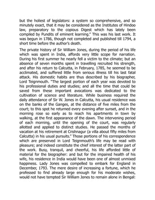 but the holiest of legislators: a system so comprehensive, and so
minutely exact, that it may be considered as the Institutes of Hindoo
law, preparatory to the copious Digest which has lately been
compiled by Pundits of eminent learning.” This was his last work. It
was begun in 1786, though not completed and published till 1794, a
short time before the author’s death.
The private history of Sir William Jones, during the period of his life
which was spent in India, affords very little scope for narration.
During his first summer he nearly fell a victim to the climate; but an
absence of seven months spent in travelling recruited his strength,
and after his return to Calcutta, in February, 1785, he seemed to be
acclimated, and suffered little from serious illness till his last fatal
attack. His domestic habits are thus described by his biographer,
Lord Teignmouth. “The largest portion of each year was devoted to
his professional duties and studies; and all the time that could be
saved from these important avocations was dedicated to the
cultivation of science and literature. While business required the
daily attendance of Sir W. Jones in Calcutta, his usual residence was
on the banks of the Ganges, at the distance of five miles from the
court; to this spot he returned every evening after sunset, and in the
morning rose so early as to reach his apartments in town by
walking, at the first appearance of the dawn. The intervening period
of each morning, until the opening of the court, was regularly
allotted and applied to distinct studies. He passed the months of
vacation at his retirement at Crishnagur (a villa about fifty miles from
Calcutta) in his usual pursuits.” Those portions of his correspondence
which are preserved in Lord Teignmouth’s life may be read with
pleasure; and indeed constitute the chief interest of the latter part of
the work. Busy, tranquil, and cheerful, his life afforded little of
material for the biographer: and but for the impaired health of his
wife, his residence in India would have been one of almost unmixed
happiness. Lady Jones was compelled to embark for England in
December, 1793. The mere desire of increasing a fortune, which he
professed to find already large enough for his moderate wishes,
would not have tempted Sir William Jones to remain alone in Bengal:
 