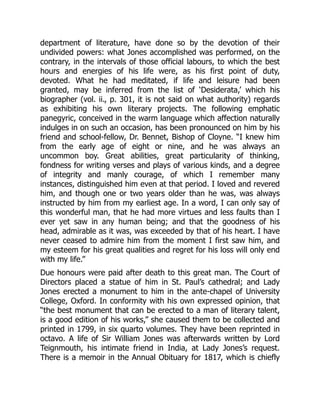 department of literature, have done so by the devotion of their
undivided powers: what Jones accomplished was performed, on the
contrary, in the intervals of those official labours, to which the best
hours and energies of his life were, as his first point of duty,
devoted. What he had meditated, if life and leisure had been
granted, may be inferred from the list of ‘Desiderata,’ which his
biographer (vol. ii., p. 301, it is not said on what authority) regards
as exhibiting his own literary projects. The following emphatic
panegyric, conceived in the warm language which affection naturally
indulges in on such an occasion, has been pronounced on him by his
friend and school-fellow, Dr. Bennet, Bishop of Cloyne. “I knew him
from the early age of eight or nine, and he was always an
uncommon boy. Great abilities, great particularity of thinking,
fondness for writing verses and plays of various kinds, and a degree
of integrity and manly courage, of which I remember many
instances, distinguished him even at that period. I loved and revered
him, and though one or two years older than he was, was always
instructed by him from my earliest age. In a word, I can only say of
this wonderful man, that he had more virtues and less faults than I
ever yet saw in any human being; and that the goodness of his
head, admirable as it was, was exceeded by that of his heart. I have
never ceased to admire him from the moment I first saw him, and
my esteem for his great qualities and regret for his loss will only end
with my life.”
Due honours were paid after death to this great man. The Court of
Directors placed a statue of him in St. Paul’s cathedral; and Lady
Jones erected a monument to him in the ante-chapel of University
College, Oxford. In conformity with his own expressed opinion, that
“the best monument that can be erected to a man of literary talent,
is a good edition of his works,” she caused them to be collected and
printed in 1799, in six quarto volumes. They have been reprinted in
octavo. A life of Sir William Jones was afterwards written by Lord
Teignmouth, his intimate friend in India, at Lady Jones’s request.
There is a memoir in the Annual Obituary for 1817, which is chiefly
 