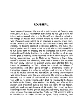 ROUSSEAU.
Jean Jacques Rousseau, the son of a watch-maker at Geneva, was
born June 28, 1712. His mother dying while he was yet a child, his
father took a second wife; and he himself was placed at school at
the village of Bossey, near Geneva, where he learnt but little, and
was afterwards apprenticed to an engraver, a coarse, brutal man,
whose treatment of him tended to sour a temper already wilful and
morose. He became addicted to idleness, pilfering, and lying. The
fear of punishment for some act of especial misconduct induced him
to run away from his master, and he wandered into Savoy, where
finding himself totally destitute, he applied to the Bishop of Annecy,
on the plea of wishing to be instructed in the Catholic religion. The
bishop recommended him to Madame de Warens, a Swiss lady,
herself a convert to Catholicism, who lived at Annecy. She received
the boy kindly, relieved his present wants, and afforded him the
means of proceeding to Turin, where he entered the College of
Catechumens, and after going through a preparatory course of
instruction, abjured the reformed religion, and became a Catholic.
But as he refused to enter into holy orders, on leaving the college he
was again thrown upon his own resources. He became a domestic
servant; but his want of self-control and discretion rendered him
very unfit for his employment: and in 1730 he returned to the house
of Madame de Warens, who received him kindly, and afforded him
support and protection during the next ten years. Of his foolish,
profligate, and ungrateful course of life during this period, we have
neither space nor wish to give an account: after many absences, and
many returns, Rousseau quitted her finally in 1740, receiving letters
of introduction to some persons at Lyons. Tutor, musician, and
 