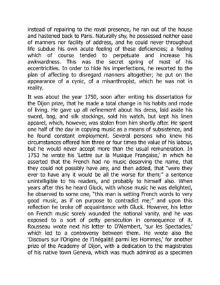 instead of repairing to the royal presence, he ran out of the house
and hastened back to Paris. Naturally shy, he possessed neither ease
of manners nor facility of address, and he could never throughout
life subdue his own acute feeling of these deficiencies; a feeling
which of course tended to perpetuate and increase his
awkwardness. This was the secret spring of most of his
eccentricities. In order to hide his imperfections, he resorted to the
plan of affecting to disregard manners altogether; he put on the
appearance of a cynic, of a misanthropist, which he was not in
reality.
It was about the year 1750, soon after writing his dissertation for
the Dijon prize, that he made a total change in his habits and mode
of living. He gave up all refinement about his dress, laid aside his
sword, bag, and silk stockings, sold his watch, but kept his linen
apparel, which, however, was stolen from him shortly after. He spent
one half of the day in copying music as a means of subsistence, and
he found constant employment. Several persons who knew his
circumstances offered him three or four times the value of his labour,
but he would never accept more than the usual remuneration. In
1753 he wrote his ‘Lettre sur la Musique Française,’ in which he
asserted that the French had no music deserving the name, that
they could not possibly have any, and then added, that “were they
ever to have any it would be all the worse for them;” a sentence
unintelligible to his readers, and probably to himself also. When
years after this he heard Gluck, with whose music he was delighted,
he observed to some one, “this man is setting French words to very
good music, as if on purpose to contradict me;” and upon this
reflection he broke off acquaintance with Gluck. However, his letter
on French music sorely wounded the national vanity, and he was
exposed to a sort of petty persecution in consequence of it.
Rousseau wrote next his letter to D’Alembert, ‘sur les Spectacles,’
which led to a controversy between them. He wrote also the
‘Discours sur l’Origine de l’Inégalité parmi les Hommes,’ for another
prize of the Academy of Dijon, with a dedication to the magistrates
of his native town Geneva, which was much admired as a specimen
 