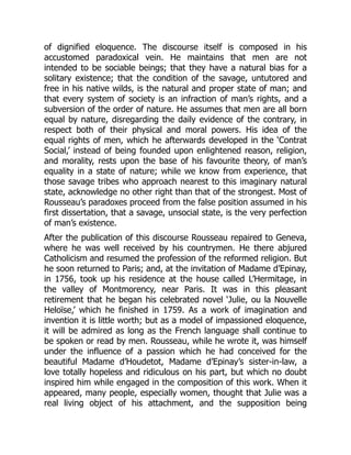 of dignified eloquence. The discourse itself is composed in his
accustomed paradoxical vein. He maintains that men are not
intended to be sociable beings; that they have a natural bias for a
solitary existence; that the condition of the savage, untutored and
free in his native wilds, is the natural and proper state of man; and
that every system of society is an infraction of man’s rights, and a
subversion of the order of nature. He assumes that men are all born
equal by nature, disregarding the daily evidence of the contrary, in
respect both of their physical and moral powers. His idea of the
equal rights of men, which he afterwards developed in the ‘Contrat
Social,’ instead of being founded upon enlightened reason, religion,
and morality, rests upon the base of his favourite theory, of man’s
equality in a state of nature; while we know from experience, that
those savage tribes who approach nearest to this imaginary natural
state, acknowledge no other right than that of the strongest. Most of
Rousseau’s paradoxes proceed from the false position assumed in his
first dissertation, that a savage, unsocial state, is the very perfection
of man’s existence.
After the publication of this discourse Rousseau repaired to Geneva,
where he was well received by his countrymen. He there abjured
Catholicism and resumed the profession of the reformed religion. But
he soon returned to Paris; and, at the invitation of Madame d’Epinay,
in 1756, took up his residence at the house called L’Hermitage, in
the valley of Montmorency, near Paris. It was in this pleasant
retirement that he began his celebrated novel ‘Julie, ou la Nouvelle
Heloïse,’ which he finished in 1759. As a work of imagination and
invention it is little worth; but as a model of impassioned eloquence,
it will be admired as long as the French language shall continue to
be spoken or read by men. Rousseau, while he wrote it, was himself
under the influence of a passion which he had conceived for the
beautiful Madame d’Houdetot, Madame d’Epinay’s sister-in-law, a
love totally hopeless and ridiculous on his part, but which no doubt
inspired him while engaged in the composition of this work. When it
appeared, many people, especially women, thought that Julie was a
real living object of his attachment, and the supposition being
 