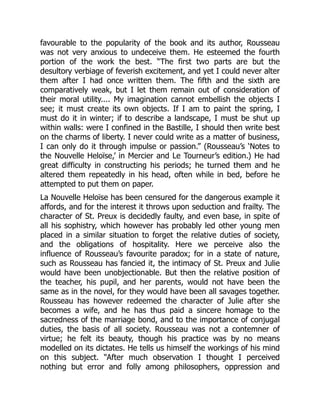 favourable to the popularity of the book and its author, Rousseau
was not very anxious to undeceive them. He esteemed the fourth
portion of the work the best. “The first two parts are but the
desultory verbiage of feverish excitement, and yet I could never alter
them after I had once written them. The fifth and the sixth are
comparatively weak, but I let them remain out of consideration of
their moral utility.... My imagination cannot embellish the objects I
see; it must create its own objects. If I am to paint the spring, I
must do it in winter; if to describe a landscape, I must be shut up
within walls: were I confined in the Bastille, I should then write best
on the charms of liberty. I never could write as a matter of business,
I can only do it through impulse or passion.” (Rousseau’s ‘Notes to
the Nouvelle Heloïse,’ in Mercier and Le Tourneur’s edition.) He had
great difficulty in constructing his periods; he turned them and he
altered them repeatedly in his head, often while in bed, before he
attempted to put them on paper.
La Nouvelle Heloïse has been censured for the dangerous example it
affords, and for the interest it throws upon seduction and frailty. The
character of St. Preux is decidedly faulty, and even base, in spite of
all his sophistry, which however has probably led other young men
placed in a similar situation to forget the relative duties of society,
and the obligations of hospitality. Here we perceive also the
influence of Rousseau’s favourite paradox; for in a state of nature,
such as Rousseau has fancied it, the intimacy of St. Preux and Julie
would have been unobjectionable. But then the relative position of
the teacher, his pupil, and her parents, would not have been the
same as in the novel, for they would have been all savages together.
Rousseau has however redeemed the character of Julie after she
becomes a wife, and he has thus paid a sincere homage to the
sacredness of the marriage bond, and to the importance of conjugal
duties, the basis of all society. Rousseau was not a contemner of
virtue; he felt its beauty, though his practice was by no means
modelled on its dictates. He tells us himself the workings of his mind
on this subject. “After much observation I thought I perceived
nothing but error and folly among philosophers, oppression and
 