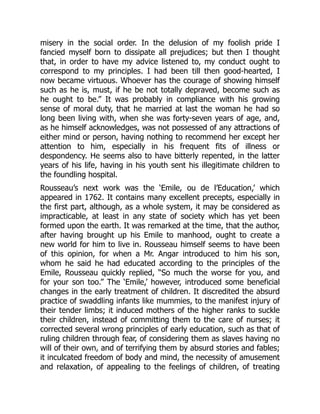misery in the social order. In the delusion of my foolish pride I
fancied myself born to dissipate all prejudices; but then I thought
that, in order to have my advice listened to, my conduct ought to
correspond to my principles. I had been till then good-hearted, I
now became virtuous. Whoever has the courage of showing himself
such as he is, must, if he be not totally depraved, become such as
he ought to be.” It was probably in compliance with his growing
sense of moral duty, that he married at last the woman he had so
long been living with, when she was forty-seven years of age, and,
as he himself acknowledges, was not possessed of any attractions of
either mind or person, having nothing to recommend her except her
attention to him, especially in his frequent fits of illness or
despondency. He seems also to have bitterly repented, in the latter
years of his life, having in his youth sent his illegitimate children to
the foundling hospital.
Rousseau’s next work was the ‘Emile, ou de l’Education,’ which
appeared in 1762. It contains many excellent precepts, especially in
the first part, although, as a whole system, it may be considered as
impracticable, at least in any state of society which has yet been
formed upon the earth. It was remarked at the time, that the author,
after having brought up his Emile to manhood, ought to create a
new world for him to live in. Rousseau himself seems to have been
of this opinion, for when a Mr. Angar introduced to him his son,
whom he said he had educated according to the principles of the
Emile, Rousseau quickly replied, “So much the worse for you, and
for your son too.” The ‘Emile,’ however, introduced some beneficial
changes in the early treatment of children. It discredited the absurd
practice of swaddling infants like mummies, to the manifest injury of
their tender limbs; it induced mothers of the higher ranks to suckle
their children, instead of committing them to the care of nurses; it
corrected several wrong principles of early education, such as that of
ruling children through fear, of considering them as slaves having no
will of their own, and of terrifying them by absurd stories and fables;
it inculcated freedom of body and mind, the necessity of amusement
and relaxation, of appealing to the feelings of children, of treating
 