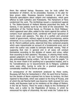 them like rational beings. Rousseau may be truly called the
benefactor of children. As he proceeded, however, in his plan for
boys grown older, Rousseau became involved in some of his
favourite speculations about religion and metaphysics, which gave
offence to both Catholics and Protestants. The Parliament of Paris
condemned the work. The Archbishop issued a mandement against
it. The States-General of Holland likewise proscribed the book. At
Geneva, it was publicly burnt by the hand of the executioner. The
publication of the ‘Contrat Social, ou Principes du Droit Politique,’
which appeared soon after, added to the storm against the author. It
contains much speculative truth, combined with much ignorance of
men’s nature and passions. The idea of a perfect and universal
model of government, without regard to local circumstances, seems
chimerical. It is a curious fact that Rousseau, after reading Bernardin
de St. Pierre’s political works, observed that they contained projects
which were impracticable on account of a fundamental error, out of
which the author was unable to extricate himself, namely, “that of
supposing that men in general and in all cases will conduct
themselves according to the dictates of reason and virtue, rather
than according to their passions.” Rousseau, in uttering these words,
passed judgment on his own ‘Contrat Social,’ which he afterwards
also acknowledged having written, “not for men but for angels.” In
fact, he never meant it for anything but a speculative treatise, and in
his ‘Considérations sur le Gouvernement de la Pologne,’ published
some years after, having to write for a practical purpose, he
considerably modified his former principles.
In consequence of the excitement produced by these works,
Rousseau left Paris for Switzerland in 1762. He went first to Yverdun,
but the Senate of Berne enjoined him to leave its territory. He then
repaired to Neuchatel, which was subject to the King of Prussia, and
of which the old Marshal Keith was Governor. Keith received him very
kindly, and Rousseau took up his residence at the village of Motiers,
in the Val de Travers. There he wrote a Reply to the Archbishop of
Paris, and a Letter to the Magistrates of Geneva, in which he
renounced his rights of citizenship. He next wrote the “Lettres de la
 