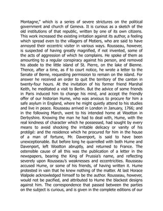 Montagne,” which is a series of severe strictures on the political
government and church of Geneva. It is curious as a sketch of the
old institutions of that republic, written by one of its own citizens.
This work increased the existing irritation against its author, a feeling
which spread even to the villagers of Motiers, who are said to have
annoyed their eccentric visiter in various ways. Rousseau, however,
is suspected of having greatly magnified, if not invented, some of
the acts of aggression of which he complains. He spoke of them as
amounting to a regular conspiracy against his person, and removed
his abode to the little island of St. Pierre, on the lake of Bienne.
Thence, after a time, as if to court notice, he wrote a letter to the
Senate of Berne, requesting permission to remain on the island. For
answer he received an order to quit the territory of the canton in
twenty-four hours. At the invitation of his former friend Marshal
Keith, he meditated a visit to Berlin. But the advice of some friends
in Paris induced him to change his mind, and accept the friendly
offer of our historian Hume, who was anxious to procure for him a
safe asylum in England, where he might quietly attend to his studies
and live in peace. Rousseau arrived in London in January, 1766; and
in the following March, went to his intended home at Wootton in
Derbyshire. Knowing the man he had to deal with, Hume, with the
real kindness of character which he possessed, had sought by every
means to avoid shocking the irritable delicacy or vanity of his
protégé: and the residence which he procured for him in the house
of a man of fortune, Mr. Davenport, is said to have been
unexceptionable. But before long he quarrelled with both Hume and
Davenport, left Wootton abruptly, and returned to France. The
ostensible cause of all this was the publication of a letter in the
newspapers, bearing the King of Prussia’s name, and reflecting
severely upon Rousseau’s weaknesses and eccentricities. Rousseau
accused Hume, or some of his friends, of having written it. Hume
protested in vain that he knew nothing of the matter. At last Horace
Walpole acknowledged himself to be the author. Rousseau, however,
would not be pacified, and attributed to Hume the blackest designs
against him. The correspondence that passed between the parties
on the subject is curious, and is given in the complete editions of our
 