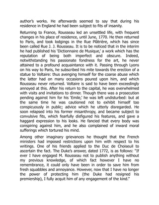 author’s works. He afterwards seemed to say that during his
residence in England he had been subject to fits of insanity.
Returning to France, Rousseau led an unsettled life, with frequent
changes in his place of residence, until June, 1770. He then returned
to Paris, and took lodgings in the Rue Plâtrière, which has since
been called Rue J. J. Rousseau. It is to be noticed that in the interim
he had published his ‘Dictionnaire de Musique,’ a work which has the
reputation of being both imperfect and obscure. Indeed,
notwithstanding his passionate fondness for the art, he never
attained to a profound acquaintance with it. Passing through Lyons
on his way to Paris, he subscribed his mite towards the erection of a
statue to Voltaire: thus avenging himself for the coarse abuse which
the latter had on many occasions poured upon him, and which
Rousseau never returned. Voltaire is said to have been exceedingly
annoyed at this. After his return to the capital, he was overwhelmed
with visits and invitations to dinner. Though there was a prosecution
pending against him for his ‘Emile,’ he was left undisturbed: but at
the same time he was cautioned not to exhibit himself too
conspicuously in public; advice which he utterly disregarded. He
soon relapsed into his former misanthropy, and became subject to
convulsive fits, which fearfully disfigured his features, and gave a
haggard expression to his looks. He fancied that every body was
conspiring against him, and he also complained of inward moral
sufferings which tortured his mind.
Among other imaginary grievances he thought that the French
ministers had imposed restrictions upon him with respect to his
writings. One of his friends applied to the Duc de Choiseuil to
ascertain the fact. The Duke’s answer, dated 1772, is as follows: “If
ever I have engaged M. Rousseau not to publish anything without
my previous knowledge, of which fact however I have no
remembrance, it could only have been in order to save him from
fresh squabbles and annoyance. However, now that I have no longer
the power of protecting him (the Duke had resigned his
premiership), I fully acquit him of any engagement of the kind.”
 