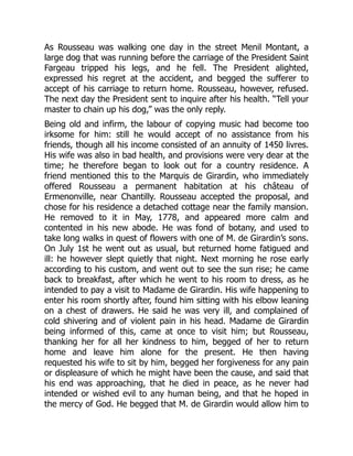 As Rousseau was walking one day in the street Menil Montant, a
large dog that was running before the carriage of the President Saint
Fargeau tripped his legs, and he fell. The President alighted,
expressed his regret at the accident, and begged the sufferer to
accept of his carriage to return home. Rousseau, however, refused.
The next day the President sent to inquire after his health. “Tell your
master to chain up his dog,” was the only reply.
Being old and infirm, the labour of copying music had become too
irksome for him: still he would accept of no assistance from his
friends, though all his income consisted of an annuity of 1450 livres.
His wife was also in bad health, and provisions were very dear at the
time; he therefore began to look out for a country residence. A
friend mentioned this to the Marquis de Girardin, who immediately
offered Rousseau a permanent habitation at his château of
Ermenonville, near Chantilly. Rousseau accepted the proposal, and
chose for his residence a detached cottage near the family mansion.
He removed to it in May, 1778, and appeared more calm and
contented in his new abode. He was fond of botany, and used to
take long walks in quest of flowers with one of M. de Girardin’s sons.
On July 1st he went out as usual, but returned home fatigued and
ill: he however slept quietly that night. Next morning he rose early
according to his custom, and went out to see the sun rise; he came
back to breakfast, after which he went to his room to dress, as he
intended to pay a visit to Madame de Girardin. His wife happening to
enter his room shortly after, found him sitting with his elbow leaning
on a chest of drawers. He said he was very ill, and complained of
cold shivering and of violent pain in his head. Madame de Girardin
being informed of this, came at once to visit him; but Rousseau,
thanking her for all her kindness to him, begged of her to return
home and leave him alone for the present. He then having
requested his wife to sit by him, begged her forgiveness for any pain
or displeasure of which he might have been the cause, and said that
his end was approaching, that he died in peace, as he never had
intended or wished evil to any human being, and that he hoped in
the mercy of God. He begged that M. de Girardin would allow him to
 