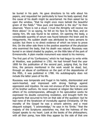 be buried in his park. He gave directions to his wife about his
papers, and requested her particularly to have his body opened, that
the cause of his death might be ascertained. He then asked her to
open the window, “that he might once more behold the beautiful
green of the fields.” “How pure and beautiful is the sky!” he then
observed, “there is not a cloud. I trust the Almighty will receive me
there above.” In so saying, he fell on his face to the floor, and on
raising him, life was found to be extinct. On opening the body, a
considerable quantity of serum was found between the brain and its
integuments. His sudden death was attributed by many persons to
suicide: but there is no direct evidence of which we know to prove
this. On the other side there is the positive assertion of the physician
who examined the body, that his death was natural. Rousseau was
buried in an island shaded by poplars, on the little lake of the park of
Ermenonville. A plain marble monument was raised to his memory.
The first part of his ‘Confessions,’ which he had begun to write while
at Wootton, was published in 1781. He had himself fixed the year
1800 for the publication of the second part, judging that, by that
time, the persons mentioned in the work would be dead; but,
through an abuse of confidence on the part of the depositories of
the MSS., it was published in 1788. His autobiography does not
include the latter years of his life.
Rousseau was temperate and frugal in his habits, disinterested and
warm-hearted, and impressed with strong feelings against
oppression and injustice. He was not envious of the fame or success
of his brother authors. He never sneered at religion like Voltaire and
others of his contemporaries, although in his speculative works he
expressed his doubts concerning revelation, and brought forth the
arguments that occurred to him on that side of the question: but he
had none of the fanaticism of incredulity against Christianity. Of the
morality of the Gospel he was a sincere admirer, and a most
eloquent eulogist. “I acknowledge,” he says in his ‘Emile,’ “that the
majesty of the Scriptures astonishes me, that the holiness of the
Gospel speaks to my heart. Look at the books of the philosophers;
with all their pomp, how little they appear by the side of that one
 