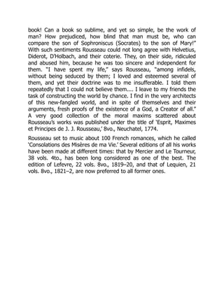book! Can a book so sublime, and yet so simple, be the work of
man? How prejudiced, how blind that man must be, who can
compare the son of Sophroniscus (Socrates) to the son of Mary!”
With such sentiments Rousseau could not long agree with Helvetius,
Diderot, D’Holbach, and their coterie. They, on their side, ridiculed
and abused him, because he was too sincere and independent for
them. “I have spent my life,” says Rousseau, “among infidels,
without being seduced by them; I loved and esteemed several of
them, and yet their doctrine was to me insufferable. I told them
repeatedly that I could not believe them.... I leave to my friends the
task of constructing the world by chance. I find in the very architects
of this new-fangled world, and in spite of themselves and their
arguments, fresh proofs of the existence of a God, a Creator of all.”
A very good collection of the moral maxims scattered about
Rousseau’s works was published under the title of ‘Esprit, Maximes
et Principes de J. J. Rousseau,’ 8vo., Neuchatel, 1774.
Rousseau set to music about 100 French romances, which he called
‘Consolations des Misères de ma Vie.’ Several editions of all his works
have been made at different times: that by Mercier and Le Tourneur,
38 vols. 4to., has been long considered as one of the best. The
edition of Lefevre, 22 vols. 8vo., 1819–20, and that of Lequien, 21
vols. 8vo., 1821–2, are now preferred to all former ones.
 