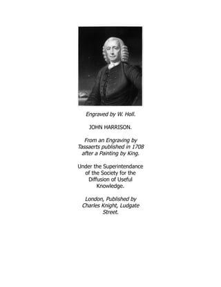 Engraved by W. Holl.
JOHN HARRISON.
From an Engraving by
Tassaerts published in 1708
after a Painting by King.
Under the Superintendance
of the Society for the
Diffusion of Useful
Knowledge.
London, Published by
Charles Knight, Ludgate
Street.
 