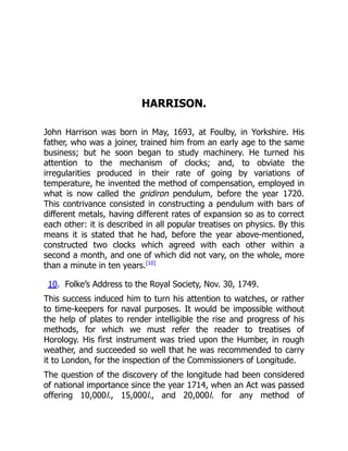 HARRISON.
John Harrison was born in May, 1693, at Foulby, in Yorkshire. His
father, who was a joiner, trained him from an early age to the same
business; but he soon began to study machinery. He turned his
attention to the mechanism of clocks; and, to obviate the
irregularities produced in their rate of going by variations of
temperature, he invented the method of compensation, employed in
what is now called the gridiron pendulum, before the year 1720.
This contrivance consisted in constructing a pendulum with bars of
different metals, having different rates of expansion so as to correct
each other: it is described in all popular treatises on physics. By this
means it is stated that he had, before the year above-mentioned,
constructed two clocks which agreed with each other within a
second a month, and one of which did not vary, on the whole, more
than a minute in ten years.[10]
10. Folke’s Address to the Royal Society, Nov. 30, 1749.
This success induced him to turn his attention to watches, or rather
to time-keepers for naval purposes. It would be impossible without
the help of plates to render intelligible the rise and progress of his
methods, for which we must refer the reader to treatises of
Horology. His first instrument was tried upon the Humber, in rough
weather, and succeeded so well that he was recommended to carry
it to London, for the inspection of the Commissioners of Longitude.
The question of the discovery of the longitude had been considered
of national importance since the year 1714, when an Act was passed
offering 10,000l., 15,000l., and 20,000l. for any method of
 