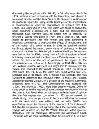 discovering the longitude within 60, 40, or 30 miles respectively. In
1735 Harrison arrived in London with his time-piece, and showed it
to several members of the Royal Society. He obtained a certificate of
its goodness, signed by Halley, Smith, Bradley, Machin, and Graham,
in consequence of which he was allowed to proceed with it to
Lisbon, in a king’s ship, in 1736. The watch was found to correct the
ship’s reckoning a degree and a half; and the commissioners
thereupon gave Harrison 500l., to enable him to proceed. He
finished a second time-piece in 1739, and a third in 1758, each
nearer to perfection than the former, and both abounding in
ingenious contrivances to overcome the effects of temperature, and
of the motion of a vessel at sea. In 1741 he obtained another
certificate, signed by almost every name of eminence in English
science of the time. In 1749 the gold medal of the Royal Society was
awarded to him. In 1761, having then a fourth time-piece in hand,
but being convinced that the third was sufficiently correct to come
within the limits of the act of parliament, he applied to the
Commissioners for a trial of it. Accordingly, in 1761 (Nov. 18), his
son, William Harrison, was sent in a king’s ship to Jamaica with the
watch, and returned to Portsmouth, March 26, 1762. On arrival at
Port Royal, Jan. 19, 1762, the watch was found wrong only 5 ⅒
seconds; and at its return, only 1 minute 54½ seconds. This was
sufficient to determine the longitude within 18 miles; and Harrison
accordingly claimed 20,000l., in a petition to the House of Commons,
presented early in 1763. The Commissioners had awarded him
1,500l., and promised 1,000l. more after another voyage. Owing to
some doubt as to the method of equal altitudes employed in finding
the time at Port Royal, they do not appear to have been of opinion
that the first voyage was conclusive. In 1763 an act passed, by
which, firstly, no other person could become entitled to the reward
until Harrison’s claim was settled; and, secondly, 5,000l. was
awarded to him on his discovery of the structure of the instrument.
But the Commissioners not agreeing about the payment, another
voyage was resolved on, and Mr. William Harrison sailed again for
Barbadoes, with Dr. Maskelyne, afterwards the Astronomer Royal.
The result was yet more satisfactory than before; and in 1765 a new
 
