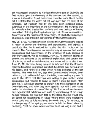act was passed, awarding to Harrison the whole sum of 20,000l.: the
first moiety upon the discovery of his construction; the second, so
soon as it should be found that others could be made like it. In this
act it is stated that the watch did not lose more than ten miles of the
longitude. But Harrison had by this time been rendered unduly
suspicious of the intentions of the Commissioners. He imagined that
Dr. Maskelyne had treated him unfairly, and was desirous of having
no method of finding the longitude except that of lunar observations.
An account of the subsequent proceedings, of which the following is
an abstract, was printed in self-defence by the Commissioners:—
May 28, 1765, Mr. Harrison’s son informs the Commissioners that he
is ready to deliver the drawings and explanations, and expects a
certificate that he is entitled to receive the first moiety of the
reward. The Commissioners are unanimously of opinion that verbal
explanations and experiments, in the presence of such persons as
they may appoint, will be necessary. May 30, Mr. Harrison attends in
person, and consents to the additional explanation; and certain men
of science, as well as watchmakers, are instructed to receive them.
June 13, Mr. Harrison, being present, is informed that the Board is
ready to fix a time to proceed, on which he denies ever having given
his assent, and refers to a letter which he had delivered at the last
meeting. The letter had not, says the Commissioners’ Minute, been
delivered, but had been left upon the table, unnoticed by any one. It
was to the effect that Harrison was willing to give further verbal
explanation, but requires to know to whom it must be given; “for,”
says he, “I will never attempt to explain it to the satisfaction of the
Commissioners, and who they may appoint; nor will I ever come
under the directions of men of theory.” He further refuses to make
any experimental exhibition, and ends by complaining of the usage
he has received. He was then told by the Board that he would only
be asked for experiments in cases where there were operations
which could not be fully explained by words, such, for instance, as
the tempering of the springs; on which he left the Board abruptly,
declaring, “that he never would consent to it, as long as he had a
 