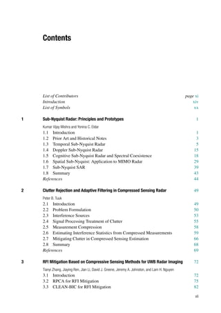 Contents
List of Contributors page xi
Introduction xiv
List of Symbols xx
1 Sub-Nyquist Radar: Principles and Prototypes 1
Kumar Vijay Mishra and Yonina C. Eldar
1.1 Introduction 1
1.2 Prior Art and Historical Notes 3
1.3 Temporal Sub-Nyquist Radar 5
1.4 Doppler Sub-Nyquist Radar 15
1.5 Cognitive Sub-Nyquist Radar and Spectral Coexistence 18
1.6 Spatial Sub-Nyquist: Application to MIMO Radar 29
1.7 Sub-Nyquist SAR 39
1.8 Summary 43
References 44
2 Clutter Rejection and Adaptive Filtering in Compressed Sensing Radar 49
Peter B. Tuuk
2.1 Introduction 49
2.2 Problem Formulation 50
2.3 Interference Sources 53
2.4 Signal Processing Treatment of Clutter 55
2.5 Measurement Compression 58
2.6 Estimating Interference Statistics from Compressed Measurements 59
2.7 Mitigating Clutter in Compressed Sensing Estimation 66
2.8 Summary 68
References 69
3 RFI Mitigation Based on Compressive Sensing Methods for UWB Radar Imaging 72
Tianyi Zhang, Jiaying Ren, Jian Li, David J. Greene, Jeremy A. Johnston, and Lam H. Nguyen
3.1 Introduction 72
3.2 RPCA for RFI Mitigation 75
3.3 CLEAN-BIC for RFI Mitigation 82
vii
 