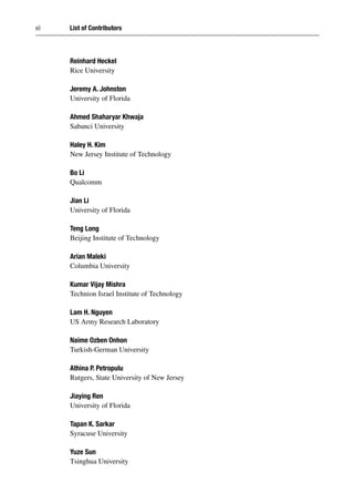 xii List of Contributors
Reinhard Heckel
Rice University
Jeremy A. Johnston
University of Florida
Ahmed Shaharyar Khwaja
Sabanci University
Haley H. Kim
New Jersey Institute of Technology
Bo Li
Qualcomm
Jian Li
University of Florida
Teng Long
Beijing Institute of Technology
Arian Maleki
Columbia University
Kumar Vijay Mishra
Technion Israel Institute of Technology
Lam H. Nguyen
US Army Research Laboratory
Naime Ozben Onhon
Turkish-German University
Athina P. Petropulu
Rutgers, State University of New Jersey
Jiaying Ren
University of Florida
Tapan K. Sarkar
Syracuse University
Yuze Sun
Tsinghua University
 