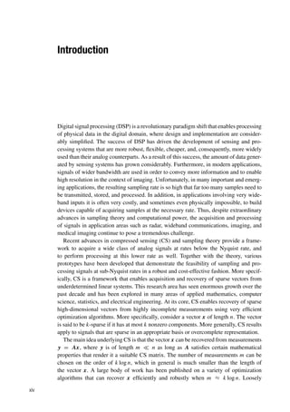 Introduction
Digital signal processing (DSP) is a revolutionary paradigm shift that enables processing
of physical data in the digital domain, where design and implementation are consider-
ably simplified. The success of DSP has driven the development of sensing and pro-
cessing systems that are more robust, flexible, cheaper, and, consequently, more widely
used than their analog counterparts. As a result of this success, the amount of data gener-
ated by sensing systems has grown considerably. Furthermore, in modern applications,
signals of wider bandwidth are used in order to convey more information and to enable
high resolution in the context of imaging. Unfortunately, in many important and emerg-
ing applications, the resulting sampling rate is so high that far too many samples need to
be transmitted, stored, and processed. In addition, in applications involving very wide-
band inputs it is often very costly, and sometimes even physically impossible, to build
devices capable of acquiring samples at the necessary rate. Thus, despite extraordinary
advances in sampling theory and computational power, the acquisition and processing
of signals in application areas such as radar, wideband communications, imaging, and
medical imaging continue to pose a tremendous challenge.
Recent advances in compressed sensing (CS) and sampling theory provide a frame-
work to acquire a wide class of analog signals at rates below the Nyquist rate, and
to perform processing at this lower rate as well. Together with the theory, various
prototypes have been developed that demonstrate the feasibility of sampling and pro-
cessing signals at sub-Nyquist rates in a robust and cost-effective fashion. More specif-
ically, CS is a framework that enables acquisition and recovery of sparse vectors from
underdetermined linear systems. This research area has seen enormous growth over the
past decade and has been explored in many areas of applied mathematics, computer
science, statistics, and electrical engineering. At its core, CS enables recovery of sparse
high-dimensional vectors from highly incomplete measurements using very efficient
optimization algorithms. More specifically, consider a vector x of length n. The vector
is said to be k-sparse if it has at most k nonzero components. More generally, CS results
apply to signals that are sparse in an appropriate basis or overcomplete representation.
The main idea underlying CS is that the vector x can be recovered from measurements
y = Ax, where y is of length m  n as long as A satisfies certain mathematical
properties that render it a suitable CS matrix. The number of measurements m can be
chosen on the order of k log n, which in general is much smaller than the length of
the vector x. A large body of work has been published on a variety of optimization
algorithms that can recover x efficiently and robustly when m ≈ k log n. Loosely
xiv
 
