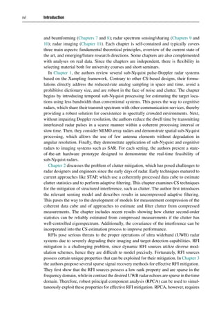 xvi Introduction
and beamforming (Chapters 7 and 8); radar spectrum sensing/sharing (Chapters 9 and
10); radar imaging (Chapter 11). Each chapter is self-contained and typically covers
three main aspects: fundamental theoretical principles, overview of the current state of
the art, and emerging/future research directions. Some chapters are also complemented
with analyses on real data. Since the chapters are independent, there is flexibility in
selecting material both for university courses and short seminars.
In Chapter 1, the authors review several sub-Nyquist pulse-Doppler radar systems
based on the Xampling framework. Contrary to other CS-based designs, their formu-
lations directly address the reduced-rate analog sampling in space and time, avoid a
prohibitive dictionary size, and are robust in the face of noise and clutter. The chapter
begins by introducing temporal sub-Nyquist processing for estimating the target loca-
tions using less bandwidth than conventional systems. This paves the way to cognitive
radars, which share their transmit spectrum with other communication services, thereby
providing a robust solution for coexistence in spectrally crowded environments. Next,
without impairing Doppler resolution, the authors reduce the dwell time by transmitting
interleaved radar pulses in a scarce manner within a coherent processing interval or
slow time. Then, they consider MIMO array radars and demonstrate spatial sub-Nyquist
processing, which allows the use of few antenna elements without degradation in
angular resolution. Finally, they demonstrate application of sub-Nyquist and cognitive
radars to imaging systems such as SAR. For each setting, the authors present a state-
of-the-art hardware prototype designed to demonstrate the real-time feasibility of
sub-Nyquist radars.
Chapter 2 discusses the problem of clutter mitigation, which has posed challenges to
radar designers and engineers since the early days of radar. Early techniques matured to
current approaches like STAP, which use a coherently processed data cube to estimate
clutter statistics and to perform adaptive filtering. This chapter examines CS techniques
for the mitigation of structured interference, such as clutter. The author first introduces
the relevant sensing model and describes results in uncompressed adaptive filtering.
This paves the way to the development of models for measurement compression of the
coherent data cube and of approaches to estimate and filter clutter from compressed
measurements. The chapter includes recent results showing how clutter second-order
statistics can be reliably estimated from compressed measurements if the clutter has
well-controlled eigenspectrum. Additionally, the covariance of the interference can be
incorporated into the CS estimation process to improve performance.
RFIs pose serious threats to the proper operations of ultra wideband (UWB) radar
systems due to severely degrading their imaging and target detection capabilities. RFI
mitigation is a challenging problem, since dynamic RFI sources utilize diverse mod-
ulation schemes, hence they are difficult to model precisely. Fortunately, RFI sources
possess certain unique properties that can be exploited for their mitigation. In Chapter 3
the authors propose several sparse signal recovery methods for effective RFI mitigation.
They first show that the RFI sources possess a low rank property and are sparse in the
frequency domain, while in contrast the desired UWB radar echoes are sparse in the time
domain. Therefore, robust principal component analysis (RPCA) can be used to simul-
taneously exploit these properties for effective RFI mitigation. RPCA, however, requires
 