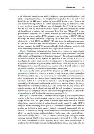 Introduction xvii
a fine tuning of a user parameter, which is dependent on the signal-to-interference ratio
(SIR). This parameter tuning is not straightforward in practice due to the lack of prior
knowledge on the RFI sources and on the desired UWB radar echoes. To avoid the
user parameter tuning problem, the authors consider modeling the RFI sources within
a pulse repetition interval (PRI) as a sum of sinusoids. The CLEAN algorithm can
then be used with the Bayesian information criterion (BIC) to determine the number
of sinusoids and to estimate their parameters. They show that CLEAN-BIC is user-
parameter-free and can be used to remove dominant RFI sources effectively. However,
since the sparse property of the UWB radar echoes are not utilized by CLEAN-BIC, the
resulting SAR images appear noisy, especially for low SIR values. To take advantage
of the merits of both RPCA and CLEAN-BIC algorithms, the authors consider using
CLEAN-BIC to estimate SIR, and the estimated SIR value is then used to determine
the user parameter for the RPCA algorithm. Finally, the algorithms are applied to both
simulated and experimentally measured data for performance evaluation.
Chapter 4 is focused on target detection from a set of compressive radar measure-
ments corrupted by additive white Gaussian noise. The complications in the calculation
of false alarm and detection probabilities that are caused by the nonlinear nature of target
recovery schemes in CS have impeded the application of such systems in practice. In
this chapter, the authors aim to show how recent advances in the asymptotic analysis of
CS recovery algorithms help to overcome this challenge. Fully adaptive and practical
CS target detection schemes are provided together with a detailed analysis of their
performance through extensive simulated and experimental data.
In Chapter 5, the authors present CFAR detectors for STAP random arrays. The
problem is formulated as detection of sparse targets given space–time observations
from thinned random arrays. The observations are corrupted by colored Gaussian noise
of an unknown covariance matrix, but secondary data are available for estimating the
covariance matrix. It is shown that the number of elements required to constrain the
peak sidelobe level scales logarithmically with the array aperture, whereas the number
of elements of a uniform linear array (ULA) scales linearly with the array aperture. New
adaptive detectors are developed that cope with the high sidelobes of random arrays.
Performance and complexity analysis demonstrate high performance at a reasonable
computation cost with significantly fewer elements than a ULA.
In Chapter 6, sparse-based STAP methods are developed by exploiting the intrinsic
sparsity of the clutter spatial-temporal power spectrum and of the space–time adaptive
weight vectors. First, the signal model of received space–time data for an airborne
phased array radar is introduced, and the intrinsic model sparsity for radar STAP is
analyzed. Second, leveraging on the sparsity of clutter spatial-temporal power spectrum,
a robust and fast iterative sparse recovery method is introduced. It can not only alleviate
the effect of noise and dictionary mismatch but can also reduce the computational com-
plexity via recursive inverse matrix calculation. Finally, based on the sparsity of space–
time adaptive weight vectors, a fast STAP method based on projection approximation
subspace tracking (PAST) with a sparse constraint is discussed. It provides a robust
and stable estimation of the clutter subspace when a small set of training samples is
available. Based on both the simulated and actual airborne phased array radar data, it is
 