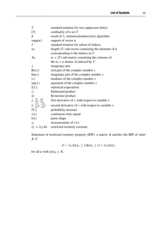 List of Symbols xxi
T standard notation for sets (uppercase letter)
|T | cardinality of a set T
x̂ result of 1 minimization/recovery algorithm
supp(x) support of vector x
I standard notation for subset of indices
xT length-|T | sub-vector containing the elements of x
corresponding to the indices in T
AT m × |T | sub-matrix containing the columns of
the m × n matrix A indexed by T
j imaginary unit
Re(x) real part of the complex number x
Im(x) imaginary part of the complex number x
|x| modulus of the complex number x
arg(x) argument of the complex number x
E [·] statistical expectation
Hadamard product
⊗ Kronecker product
ẏ, ∂y
∂x , dy
dx first derivative of y with respect to variable x
ÿ, ∂2y
∂x2 , d2y
dx2 second derivative of y with respect to variable x
P[·] probability measure
x(t) continuous time signal
h(t) pulse shape
xi measurements of x(t)
δk = δk(A) restricted isometry constant.
Statement of restricted isometry property (RIP): a matrix A satisfies the RIP of order
K if
(1 − δk)x2 ≤ Ax2 ≤ (1 + δk)x2
for all x with x0 ≤ K.
 