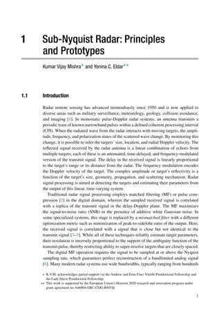 1 Sub-Nyquist Radar: Principles
and Prototypes
Kumar Vijay Mishra∗ and Yonina C. Eldar∗∗
1.1 Introduction
Radar remote sensing has advanced tremendously since 1950 and is now applied to
diverse areas such as military surveillance, meteorology, geology, collision avoidance,
and imaging [1]. In monostatic pulse-Doppler radar systems, an antenna transmits a
periodic train of known narrowband pulses within a defined coherent processing interval
(CPI). When the radiated wave from the radar interacts with moving targets, the ampli-
tude, frequency, and polarization states of the scattered wave change. By monitoring this
change, it is possible to infer the targets’ size, location, and radial Doppler velocity. The
reflected signal received by the radar antenna is a linear combination of echoes from
multiple targets; each of these is an attenuated, time-delayed, and frequency-modulated
version of the transmit signal. The delay in the received signal is linearly proportional
to the target’s range or its distance from the radar. The frequency modulation encodes
the Doppler velocity of the target. The complex amplitude or target’s reflectivity is a
function of the target’s size, geometry, propagation, and scattering mechanism. Radar
signal processing is aimed at detecting the targets and estimating their parameters from
the output of this linear, time-varying system.
Traditional radar signal processing employs matched filtering (MF) or pulse com-
pression [2] in the digital domain, wherein the sampled received signal is correlated
with a replica of the transmit signal in the delay-Doppler plane. The MF maximizes
the signal-to-noise ratio (SNR) in the presence of additive white Gaussian noise. In
some specialized systems, this stage is replaced by a mismatched filter with a different
optimization metric such as minimization of peak-to-sidelobe ratio of the output. Here,
the received signal is correlated with a signal that is close but not identical to the
transmit signal [3–5]. While all of these techniques reliably estimate target parameters,
their resolution is inversely proportional to the support of the ambiguity function of the
transmit pulse, thereby restricting ability to super-resolve targets that are closely spaced.
The digital MF operation requires the signal to be sampled at or above the Nyquist
sampling rate, which guarantees perfect reconstruction of a bandlimited analog signal
[6]. Many modern radar systems use wide bandwidths, typically ranging from hundreds
∗ K.V.M. acknowledges partial support via the Andrew and Erna Finci Viterbi Postdoctoral Fellowship and
the Lady Davis Postdoctoral Fellowship.
∗∗ This work is supported by the European Union’s Horizon 2020 research and innovation program under
grant agreement no. 646804-ERC-COG-BNYQ.
1
 
