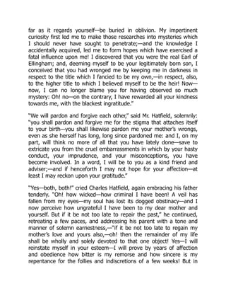 far as it regards yourself—be buried in oblivion. My impertinent
curiosity first led me to make those researches into mysteries which
I should never have sought to penetrate;—and the knowledge I
accidentally acquired, led me to form hopes which have exercised a
fatal influence upon me! I discovered that you were the real Earl of
Ellingham; and, deeming myself to be your legitimately born son, I
conceived that you had wronged me by keeping me in darkness in
respect to the title which I fancied to be my own,—in respect, also,
to the higher title to which I believed myself to be the heir! Now—
now, I can no longer blame you for having observed so much
mystery: Oh! no—on the contrary, I have rewarded all your kindness
towards me, with the blackest ingratitude.”
“We will pardon and forgive each other,” said Mr. Hatfield, solemnly:
“you shall pardon and forgive me for the stigma that attaches itself
to your birth—you shall likewise pardon me your mother’s wrongs,
even as she herself has long, long since pardoned me: and I, on my
part, will think no more of all that you have lately done—save to
extricate you from the cruel embarrassments in which by your hasty
conduct, your imprudence, and your misconceptions, you have
become involved. In a word, I will be to you as a kind friend and
adviser;—and if henceforth I may not hope for your affection—at
least I may reckon upon your gratitude.”
“Yes—both, both!” cried Charles Hatfield, again embracing his father
tenderly. “Oh! how wicked—how criminal I have been! A veil has
fallen from my eyes—my soul has lost its dogged obstinacy—and I
now perceive how ungrateful I have been to my dear mother and
yourself. But if it be not too late to repair the past,” he continued,
retreating a few paces, and addressing his parent with a tone and
manner of solemn earnestness,—“if it be not too late to regain my
mother’s love and yours also,—oh! then the remainder of my life
shall be wholly and solely devoted to that one object! Yes—I will
reinstate myself in your esteem—I will prove by years of affection
and obedience how bitter is my remorse and how sincere is my
repentance for the follies and indiscretions of a few weeks! But in
 