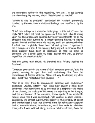 the meantime, father—in the meantime, how am I to act towards
the vile—the guilty woman, whom I lately loved so madly?”
“Where is she at present?” demanded Mr. Hatfield, profoundly
touched by the contrition and altered feelings now manifested by his
son.
“I left her asleep in a chamber belonging to this suite,” was the
reply. “Oh! I dare not meet her again—for I fear that I should spring
upon her like a tiger, and sacrifice her to my resentment! For all my
affection has now turned to a bitter—burning hatred,—a hatred
against herself and her more vile mother; and I am astounded when
I reflect how completely I have been deluded by them. It appears to
me a dream—a vision! I can scarcely bring myself to conceive that I
could possibly have been so insensate—so mad—so blind—so
besotted! Oh! I could dash my head against the wall, to punish
myself for this atrocious folly!”
And the young man struck his clenched fists forcibly against his
forehead.
“Compose yourself—in the name of God! compose yourself,” said his
parent, rushing in upon him and restraining him from the
commission of farther violence. “Give not way to despair, my dear
son—meet your misfortune with courage——”
“Oh! it is easy thus to recommend patience and endurance,”
exclaimed Charles, bitterly: “but think how cruelly I have been
deceived! I was fascinated as by the eyes of a serpent;—the magic
of her charms, the melody of her voice, the sophistry of her tongue,
and the excitement of her caresses, threw spells of an irresistible
nature upon me: I was enchanted—held captive in silken chains—
dazzled by the almost superhuman beauty of that prodigy of deceit
and wantonness! I was not allowed time for reflection—suspicion
had no leisure to rise up in my bosom, much less to fix its habitation
there;—for I was whirled along, as in a delirious dream, from the
 