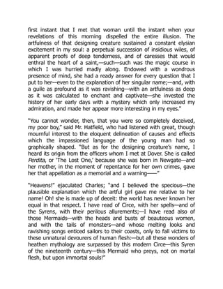 first instant that I met that woman until the instant when your
revelations of this morning dispelled the entire illusion. The
artfulness of that designing creature sustained a constant elysian
excitement in my soul: a perpetual succession of insidious wiles, of
apparent proofs of deep tenderness, and of caresses that would
enthral the heart of a saint,—such—such was the magic course in
which I was hurried madly along. Endowed with a wondrous
presence of mind, she had a ready answer for every question that I
put to her—even to the explanation of her singular name;—and, with
a guile as profound as it was ravishing—with an artfulness as deep
as it was calculated to enchant and captivate—she invested the
history of her early days with a mystery which only increased my
admiration, and made her appear more interesting in my eyes.”
“You cannot wonder, then, that you were so completely deceived,
my poor boy,” said Mr. Hatfield, who had listened with great, though
mournful interest to the eloquent delineation of causes and effects
which the impassioned language of the young man had so
graphically shaped. “But as for the designing creature’s name, I
heard its origin from the officers whom I met at Dover. She is called
Perdita, or ‘The Lost One,’ because she was born in Newgate—and
her mother, in the moment of repentance for her own crimes, gave
her that appellation as a memorial and a warning——”
“Heavens!” ejaculated Charles; “and I believed the specious—the
plausible explanation which the artful girl gave me relative to her
name! Oh! she is made up of deceit: the world has never known her
equal in that respect. I have read of Circe, with her spells—and of
the Syrens, with their perilous allurements;—I have read also of
those Mermaids—with the heads and busts of beauteous women,
and with the tails of monsters—and whose melting looks and
ravishing songs enticed sailors to their coasts, only to fall victims to
these unnatural devourers of human flesh:—but all these wonders of
heathen mythology are surpassed by this modern Circe—this Syren
of the nineteenth century—this Mermaid who preys, not on mortal
flesh, but upon immortal souls!”
 