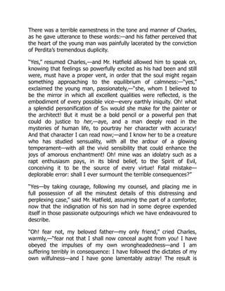 There was a terrible earnestness in the tone and manner of Charles,
as he gave utterance to these words:—and his father perceived that
the heart of the young man was painfully lacerated by the conviction
of Perdita’s tremendous duplicity.
“Yes,” resumed Charles,—and Mr. Hatfield allowed him to speak on,
knowing that feelings so powerfully excited as his had been and still
were, must have a proper vent, in order that the soul might regain
something approaching to the equilibrium of calmness:—“yes,”
exclaimed the young man, passionately,—“she, whom I believed to
be the mirror in which all excellent qualities were reflected, is the
embodiment of every possible vice—every earthly iniquity. Oh! what
a splendid personification of Sin would she make for the painter or
the architect! But it must be a bold pencil or a powerful pen that
could do justice to her,—aye, and a man deeply read in the
mysteries of human life, to pourtray her character with accuracy!
And that character I can read now;—and I know her to be a creature
who has studied sensuality, with all the ardour of a glowing
temperament—with all the vivid sensibility that could enhance the
joys of amorous enchantment! Oh! mine was an idolatry such as a
rapt enthusiasm pays, in its blind belief, to the Spirit of Evil,
conceiving it to be the source of every virtue! Fatal mistake—
deplorable error: shall I ever surmount the terrible consequences?”
“Yes—by taking courage, following my counsel, and placing me in
full possession of all the minutest details of this distressing and
perplexing case,” said Mr. Hatfield, assuming the part of a comforter,
now that the indignation of his son had in some degree expended
itself in those passionate outpourings which we have endeavoured to
describe.
“Oh! fear not, my beloved father—my only friend,” cried Charles,
warmly,—“fear not that I shall now conceal aught from you! I have
obeyed the impulses of my own wrongheadedness—and I am
suffering terribly in consequence: I have followed the dictates of my
own wilfulness—and I have gone lamentably astray! The result is
 