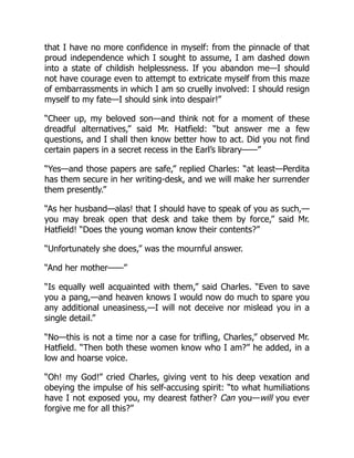 that I have no more confidence in myself: from the pinnacle of that
proud independence which I sought to assume, I am dashed down
into a state of childish helplessness. If you abandon me—I should
not have courage even to attempt to extricate myself from this maze
of embarrassments in which I am so cruelly involved: I should resign
myself to my fate—I should sink into despair!”
“Cheer up, my beloved son—and think not for a moment of these
dreadful alternatives,” said Mr. Hatfield: “but answer me a few
questions, and I shall then know better how to act. Did you not find
certain papers in a secret recess in the Earl’s library——”
“Yes—and those papers are safe,” replied Charles: “at least—Perdita
has them secure in her writing-desk, and we will make her surrender
them presently.”
“As her husband—alas! that I should have to speak of you as such,—
you may break open that desk and take them by force,” said Mr.
Hatfield! “Does the young woman know their contents?”
“Unfortunately she does,” was the mournful answer.
“And her mother——”
“Is equally well acquainted with them,” said Charles. “Even to save
you a pang,—and heaven knows I would now do much to spare you
any additional uneasiness,—I will not deceive nor mislead you in a
single detail.”
“No—this is not a time nor a case for trifling, Charles,” observed Mr.
Hatfield. “Then both these women know who I am?” he added, in a
low and hoarse voice.
“Oh! my God!” cried Charles, giving vent to his deep vexation and
obeying the impulse of his self-accusing spirit: “to what humiliations
have I not exposed you, my dearest father? Can you—will you ever
forgive me for all this?”
 