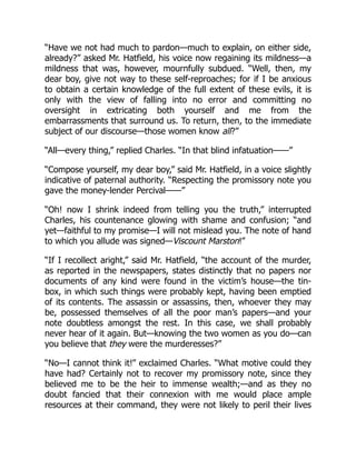“Have we not had much to pardon—much to explain, on either side,
already?” asked Mr. Hatfield, his voice now regaining its mildness—a
mildness that was, however, mournfully subdued. “Well, then, my
dear boy, give not way to these self-reproaches; for if I be anxious
to obtain a certain knowledge of the full extent of these evils, it is
only with the view of falling into no error and committing no
oversight in extricating both yourself and me from the
embarrassments that surround us. To return, then, to the immediate
subject of our discourse—those women know all?”
“All—every thing,” replied Charles. “In that blind infatuation——”
“Compose yourself, my dear boy,” said Mr. Hatfield, in a voice slightly
indicative of paternal authority. “Respecting the promissory note you
gave the money-lender Percival——”
“Oh! now I shrink indeed from telling you the truth,” interrupted
Charles, his countenance glowing with shame and confusion; “and
yet—faithful to my promise—I will not mislead you. The note of hand
to which you allude was signed—Viscount Marston!”
“If I recollect aright,” said Mr. Hatfield, “the account of the murder,
as reported in the newspapers, states distinctly that no papers nor
documents of any kind were found in the victim’s house—the tin-
box, in which such things were probably kept, having been emptied
of its contents. The assassin or assassins, then, whoever they may
be, possessed themselves of all the poor man’s papers—and your
note doubtless amongst the rest. In this case, we shall probably
never hear of it again. But—knowing the two women as you do—can
you believe that they were the murderesses?”
“No—I cannot think it!” exclaimed Charles. “What motive could they
have had? Certainly not to recover my promissory note, since they
believed me to be the heir to immense wealth;—and as they no
doubt fancied that their connexion with me would place ample
resources at their command, they were not likely to peril their lives
 