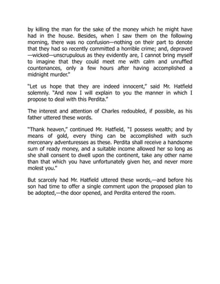by killing the man for the sake of the money which he might have
had in the house. Besides, when I saw them on the following
morning, there was no confusion—nothing on their part to denote
that they had so recently committed a horrible crime; and, depraved
—wicked—unscrupulous as they evidently are, I cannot bring myself
to imagine that they could meet me with calm and unruffled
countenances, only a few hours after having accomplished a
midnight murder.”
“Let us hope that they are indeed innocent,” said Mr. Hatfield
solemnly. “And now I will explain to you the manner in which I
propose to deal with this Perdita.”
The interest and attention of Charles redoubled, if possible, as his
father uttered these words.
“Thank heaven,” continued Mr. Hatfield, “I possess wealth; and by
means of gold, every thing can be accomplished with such
mercenary adventuresses as these. Perdita shall receive a handsome
sum of ready money, and a suitable income allowed her so long as
she shall consent to dwell upon the continent, take any other name
than that which you have unfortunately given her, and never more
molest you.”
But scarcely had Mr. Hatfield uttered these words,—and before his
son had time to offer a single comment upon the proposed plan to
be adopted,—the door opened, and Perdita entered the room.
 