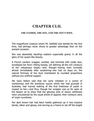 CHAPTER CLII.
THE FATHER, THE SON, AND THE SON’S WIFE.
The magnificent creature whom Mr. Hatfield now beheld for the first
time, had perhaps never shone to greater advantage than on the
present occasion.
She was absolutely dazzling—radiant—supernally grand, in all the
glory of her queen-like beauty.
A French cambric wrapper, worked, and trimmed with costly lace,
enveloped her form—fitting loosely, yet defining all the rich contours
of her voluptuous shape;—and, though—having risen hurriedly
almost immediately after awakening—she had no stays on, the
natural firmness of her bust maintained its rounded proportions
without any artificial support.
We have before said that her early initiation in a career of
wantonness and the licentious course which she had pursued in
Australia, had marred nothing of the first freshness of youth in
respect to her;—and thus, though her wrapper was so far open at
the bosom as to show that the glowing orbs of snowy whiteness
were unsustained by the usual article of apparel, their contours were
of virgin roundness.
Her dark brown hair had been hastily gathered up in two massive
bands, silken and glossy, and serving as a frame to set off the height
 
