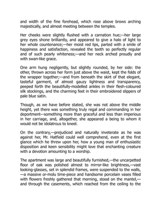and width of the fine forehead, which rose above brows arching
majestically, and almost meeting between the temples.
Her cheeks were slightly flushed with a carnation hue;—her large
grey eyes shone brilliantly, and appeared to give a halo of light to
her whole countenance;—her moist red lips, parted with a smile of
happiness and satisfaction, revealed the teeth so perfectly regular
and of such pearly whiteness;—and her neck arched proudly and
with swan-like grace.
One arm hung negligently, but slightly rounded, by her side: the
other, thrown across her form just above the waist, kept the folds of
the wrapper together;—and from beneath the skirt of that elegant,
tasteful garment, of almost gauzy lightness and transparency,
peeped forth the beautifully-modelled ankles in their flesh-coloured
silk stockings, and the charming feet in their embroidered slippers of
pale blue satin.
Though, as we have before stated, she was not above the middle
height, yet there was something truly regal and commanding in her
deportment—something more than graceful and less than imperious
in her carriage, and, altogether, she appeared a being to whom it
would not be idolatrous to kneel.
On the contrary,—prejudiced and naturally inveterate as he was
against her, Mr. Hatfield could well comprehend, even at the first
glance which he threw upon her, how a young man of enthusiastic
disposition and keen sensibility might love that enchanting creature
with a devotion amounting to a worship.
The apartment was large and beautifully furnished,—the uncarpetted
floor of oak was polished almost to mirror-like brightness,—vast
looking-glasses, set in splendid frames, were suspended to the walls,
—a massive or-molu time-piece and handsome porcelain vases filled
with flowers freshly gathered that morning, stood on the mantel,—
and through the casements, which reached from the ceiling to the
 