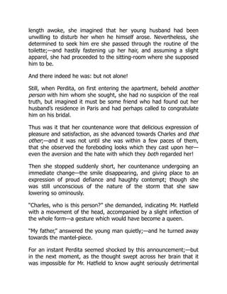 length awoke, she imagined that her young husband had been
unwilling to disturb her when he himself arose. Nevertheless, she
determined to seek him ere she passed through the routine of the
toilette;—and hastily fastening up her hair, and assuming a slight
apparel, she had proceeded to the sitting-room where she supposed
him to be.
And there indeed he was: but not alone!
Still, when Perdita, on first entering the apartment, beheld another
person with him whom she sought, she had no suspicion of the real
truth, but imagined it must be some friend who had found out her
husband’s residence in Paris and had perhaps called to congratulate
him on his bridal.
Thus was it that her countenance wore that delicious expression of
pleasure and satisfaction, as she advanced towards Charles and that
other;—and it was not until she was within a few paces of them,
that she observed the foreboding looks which they cast upon her—
even the aversion and the hate with which they both regarded her!
Then she stopped suddenly short, her countenance undergoing an
immediate change—the smile disappearing, and giving place to an
expression of proud defiance and haughty contempt; though she
was still unconscious of the nature of the storm that she saw
lowering so ominously.
“Charles, who is this person?” she demanded, indicating Mr. Hatfield
with a movement of the head, accompanied by a slight inflection of
the whole form—a gesture which would have become a queen.
“My father,” answered the young man quietly;—and he turned away
towards the mantel-piece.
For an instant Perdita seemed shocked by this announcement;—but
in the next moment, as the thought swept across her brain that it
was impossible for Mr. Hatfield to know aught seriously detrimental
 
