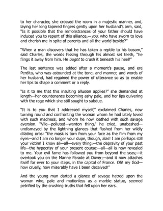 to her character, she crossed the room in a majestic manner, and,
laying her long tapered fingers gently upon her husband’s arm, said,
“Is it possible that the remonstrances of your father should have
induced you to repent of this alliance,—you, who have sworn to love
and cherish me in spite of parents and all the world beside?”
“When a man discovers that he has taken a reptile to his bosom,”
said Charles, the words hissing through his almost set teeth, “he
flings it away from him. He ought to crush it beneath his heel!”
The last sentence was added after a moment’s pause, and ere
Perdita, who was astounded at the tone, and manner, and words of
her husband, had regained the power of utterance so as to enable
her lips to shape a comment or a reply.
“Is it to me that this insulting allusion applies?” she demanded at
length—her countenance becoming ashy pale, and her lips quivering
with the rage which she still sought to subdue.
“It is to you that I addressed myself,” exclaimed Charles, now
turning round and confronting the woman whom he had lately loved
with such madness, and whom he now loathed with such savage
aversion. “Vile—polluted—wanton thing,” he cried, unabashed—
undismayed by the lightning glances that flashed from her wildly
dilating orbs: “the mask is torn from your face as the film from my
eyes—and I am no longer your dupe, though, alas! I am perhaps still
your victim! I know all—all—every thing,—the depravity of your past
life—the hypocrisy of your present course:—all—all is now revealed
to me. Your evil fame has followed you from beyond the seas;—it
overtook you on the Marine Parade at Dover;—and it now attaches
itself for ever to your steps, in the capital of France. Oh! my God—
how cruelly, how miserably have I been deceived!”
And the young man darted a glance of savage hatred upon the
woman who, pale and motionless as a marble statue, seemed
petrified by the crushing truths that fell upon her ears.
 
