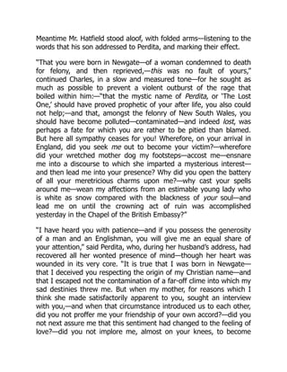 Meantime Mr. Hatfield stood aloof, with folded arms—listening to the
words that his son addressed to Perdita, and marking their effect.
“That you were born in Newgate—of a woman condemned to death
for felony, and then reprieved,—this was no fault of yours,”
continued Charles, in a slow and measured tone—for he sought as
much as possible to prevent a violent outburst of the rage that
boiled within him:—“that the mystic name of Perdita, or ‘The Lost
One,’ should have proved prophetic of your after life, you also could
not help;—and that, amongst the felonry of New South Wales, you
should have become polluted—contaminated—and indeed lost, was
perhaps a fate for which you are rather to be pitied than blamed.
But here all sympathy ceases for you! Wherefore, on your arrival in
England, did you seek me out to become your victim?—wherefore
did your wretched mother dog my footsteps—accost me—ensnare
me into a discourse to which she imparted a mysterious interest—
and then lead me into your presence? Why did you open the battery
of all your meretricious charms upon me?—why cast your spells
around me—wean my affections from an estimable young lady who
is white as snow compared with the blackness of your soul—and
lead me on until the crowning act of ruin was accomplished
yesterday in the Chapel of the British Embassy?”
“I have heard you with patience—and if you possess the generosity
of a man and an Englishman, you will give me an equal share of
your attention,” said Perdita, who, during her husband’s address, had
recovered all her wonted presence of mind—though her heart was
wounded in its very core. “It is true that I was born in Newgate—
that I deceived you respecting the origin of my Christian name—and
that I escaped not the contamination of a far-off clime into which my
sad destinies threw me. But when my mother, for reasons which I
think she made satisfactorily apparent to you, sought an interview
with you,—and when that circumstance introduced us to each other,
did you not proffer me your friendship of your own accord?—did you
not next assure me that this sentiment had changed to the feeling of
love?—did you not implore me, almost on your knees, to become
 