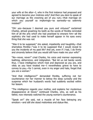 your wife at the altar—I, who in the first instance had proposed and
agreed to become your mistress only? And then you dare to speak of
our marriage as the crowning act of you ruin,—that marriage on
which you yourself so imploringly—so earnestly—so solemnly
insisted?”
“Oh! yes—because I deemed you pure and virtuous!” exclaimed
Charles, almost gnashing his teeth as the words of Perdita reminded
him of all the arts which she had practised to ensnare him—all the
sophistry she had used to make herself appear in his eyes every
thing that she was not.
“Was it to be supposed,” she asked, impatiently and haughtily,—that
shameless Perdita—“was it to be supposed that I would reveal to
you the incidents of my past life? And yet, even if I had, I do firmly
and sincerely believe that you would still have made me your wife!”
“No—never, never!” cried Charles, his voice and manner expressing
loathing, abhorrence, and indignation. “But let us not bandy words
thus. I have intelligence which—lost and depraved as you are, and
vilely as you have treated me—I nevertheless grieve to have to
convey to you,—for I cannot, even in my anger and hate, forget that
you are a woman.”
“And that intelligence?” demanded Perdita, suffering not her
countenance nor her manner to betray the deep curiosity and the
suspense which her husband’s words had suddenly excited within
her bosom.
“The intelligence regards your mother, and explains her mysterious
disappearance at Dover,” continued Charles, who, as well as his
father, now intensely watched the young woman’s countenance.
“Speak on!” she said, not a muscle of her face betraying any
emotion:—and still she stood motionless and statue-like.
 