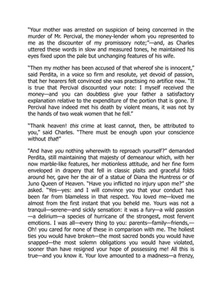 “Your mother was arrested on suspicion of being concerned in the
murder of Mr. Percival, the money-lender whom you represented to
me as the discounter of my promissory note;”—and, as Charles
uttered these words in slow and measured tones, he maintained his
eyes fixed upon the pale but unchanging features of his wife.
“Then my mother has been accused of that whereof she is innocent,”
said Perdita, in a voice so firm and resolute, yet devoid of passion,
that her hearers felt convinced she was practising no artifice now. “It
is true that Percival discounted your note: I myself received the
money—and you can doubtless give your father a satisfactory
explanation relative to the expenditure of the portion that is gone. If
Percival have indeed met his death by violent means, it was not by
the hands of two weak women that he fell.”
“Thank heaven! this crime at least cannot, then, be attributed to
you,” said Charles. “There must be enough upon your conscience
without that!”
“And have you nothing wherewith to reproach yourself?” demanded
Perdita, still maintaining that majesty of demeanour which, with her
now marble-like features, her motionless attitude, and her fine form
enveloped in drapery that fell in classic plaits and graceful folds
around her, gave her the air of a statue of Diana the Huntress or of
Juno Queen of Heaven. “Have you inflicted no injury upon me?” she
asked. “Yes—yes: and I will convince you that your conduct has
been far from blameless in that respect. You loved me—loved me
almost from the first instant that you beheld me. Yours was not a
tranquil—serene—and sickly sensation: it was a fury—a wild passion
—a delirium—a species of hurricane of the strongest, most fervent
emotions. I was all—every thing to you: parents—family—friends,—
Oh! you cared for none of these in comparison with me. The holiest
ties you would have broken—the most sacred bonds you would have
snapped—the most solemn obligations you would have violated,
sooner than have resigned your hope of possessing me! All this is
true—and you know it. Your love amounted to a madness—a frenzy,
 