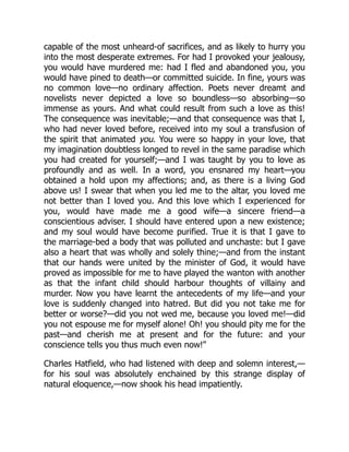 capable of the most unheard-of sacrifices, and as likely to hurry you
into the most desperate extremes. For had I provoked your jealousy,
you would have murdered me: had I fled and abandoned you, you
would have pined to death—or committed suicide. In fine, yours was
no common love—no ordinary affection. Poets never dreamt and
novelists never depicted a love so boundless—so absorbing—so
immense as yours. And what could result from such a love as this!
The consequence was inevitable;—and that consequence was that I,
who had never loved before, received into my soul a transfusion of
the spirit that animated you. You were so happy in your love, that
my imagination doubtless longed to revel in the same paradise which
you had created for yourself;—and I was taught by you to love as
profoundly and as well. In a word, you ensnared my heart—you
obtained a hold upon my affections; and, as there is a living God
above us! I swear that when you led me to the altar, you loved me
not better than I loved you. And this love which I experienced for
you, would have made me a good wife—a sincere friend—a
conscientious adviser. I should have entered upon a new existence;
and my soul would have become purified. True it is that I gave to
the marriage-bed a body that was polluted and unchaste: but I gave
also a heart that was wholly and solely thine;—and from the instant
that our hands were united by the minister of God, it would have
proved as impossible for me to have played the wanton with another
as that the infant child should harbour thoughts of villainy and
murder. Now you have learnt the antecedents of my life—and your
love is suddenly changed into hatred. But did you not take me for
better or worse?—did you not wed me, because you loved me!—did
you not espouse me for myself alone! Oh! you should pity me for the
past—and cherish me at present and for the future: and your
conscience tells you thus much even now!”
Charles Hatfield, who had listened with deep and solemn interest,—
for his soul was absolutely enchained by this strange display of
natural eloquence,—now shook his head impatiently.
 