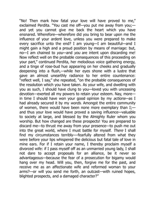 “No! Then mark how fatal your love will have proved to me,”
exclaimed Perdita. “You cast me off—you put me away from you;—
and yet you cannot give me back the heart which you have
ensnared. Wherefore—wherefore did you bring to bear upon me the
influence of your ardent love, unless you were prepared to make
every sacrifice unto the end? I am young—I am beautiful—and I
might gain a high and a proud position by means of marriage: but,
no—I am chained to you—and you are intent upon discarding me!
Now reflect well on the probable consequences of this proceeding on
your part,” continued Perdita, her melodious voice gathering energy,
and a tinge of rose-bud hue appearing on her cheeks and gradually
deepening into a flush,—while her eyes shone with a lustre that
gave an almost unearthly radiance to her entire countenance:
“reflect well, I say,” she repeated, “on the probable consequences of
the resolution which you have taken. As your wife, and dwelling with
you as such, I should have clung to you—loved you with unceasing
devotion—exerted all my powers to retain your esteem. Nay, more—
in time I should have won your good opinion by my actions—as I
had already secured it by my words. Amongst the entire community
of women, there would have been none more exemplary than I;—
and thus your love would have proved a saving influence—valuable
to society at large, and blessed by the Almighty Ruler whom you
worship. But how changed are these prospects! You are prepared to
discard me—to thrust me away from your presence—to push me out
into the great world, where I must battle for myself. There I shall
find my circumstances terribly—-fearfully altered from what they
were before your lips whispered the delicious but fatal tale of love in
mine ears. For if I retain your name, I thereby proclaim myself a
divorced wife: if I pass myself off as an unmarried young lady, I shall
not dare to accept proposals for an alliance, be it never so
advantageous—because the fear of a prosecution for bigamy would
hang over my head. Will you, then, forgive me for the past, and
receive me as an affectionate wife and reformed woman to your
arms?—or will you send me forth, an outcast—with ruined hopes,
blighted prospects, and a damaged character?”
 