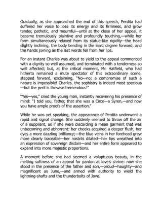 Gradually, as she approached the end of this speech, Perdita had
suffered her voice to lose its energy and its firmness, and grow
tender, pathetic, and mournful—until at the close of her appeal, it
became tremulously plaintive and profoundly touching,—while her
form simultaneously relaxed from its statue-like rigidity—the head
slightly inclining, the body bending in the least degree forward, and
the hands joining as the last words fell from her lips.
For an instant Charles was about to yield to the appeal commenced
with a dignity so well assumed, and terminated with a tenderness so
well affected; but, at the critical moment, Mr. Hatfield, who had
hitherto remained a mute spectator of this extraordinary scene,
stepped forward, exclaiming, “No—no; a compromise of such a
nature is impossible! Charles, the sophistry is indeed most specious
—but the peril is likewise tremendous!”
“Yes—yes,” cried the young man, instantly recovering his presence of
mind: “I told you, father, that she was a Circe—a Syren,—and now
you have ample proofs of the assertion.”
While he was yet speaking, the appearance of Perdita underwent a
rapid and signal change. She suddenly seemed to throw off the air
of a suppliant, as if she were discarding a mean garment that was
unbecoming and abhorrent: her cheeks acquired a deeper flush, her
eyes a more dazzling brilliancy;—the blue veins in her forehead grew
more clearly traceable—her nostrils dilated—her lips wreathed into
an expression of sovereign disdain—and her entire form appeared to
expand into more majestic proportions.
A moment before she had seemed a voluptuous beauty, in the
melting softness of an appeal for pardon at love’s shrine: now she
stood in the presence of the father and son,—proud—haughty—and
magnificent as Juno,—and armed with authority to wield the
lightning-shafts and the thunderbolts of Jove.
 