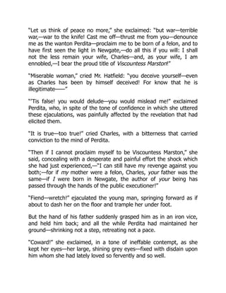 “Let us think of peace no more,” she exclaimed: “but war—terrible
war,—war to the knife! Cast me off—thrust me from you—denounce
me as the wanton Perdita—proclaim me to be born of a felon, and to
have first seen the light in Newgate,—do all this if you will: I shall
not the less remain your wife, Charles—and, as your wife, I am
ennobled,—I bear the proud title of Viscountess Marston!”
“Miserable woman,” cried Mr. Hatfield: “you deceive yourself—even
as Charles has been by himself deceived! For know that he is
illegitimate——”
“’Tis false! you would delude—you would mislead me!” exclaimed
Perdita, who, in spite of the tone of confidence in which she uttered
these ejaculations, was painfully affected by the revelation that had
elicited them.
“It is true—too true!” cried Charles, with a bitterness that carried
conviction to the mind of Perdita.
“Then if I cannot proclaim myself to be Viscountess Marston,” she
said, concealing with a desperate and painful effort the shock which
she had just experienced,—“I can still have my revenge against you
both;—for if my mother were a felon, Charles, your father was the
same—if I were born in Newgate, the author of your being has
passed through the hands of the public executioner!”
“Fiend—wretch!” ejaculated the young man, springing forward as if
about to dash her on the floor and trample her under foot.
But the hand of his father suddenly grasped him as in an iron vice,
and held him back; and all the while Perdita had maintained her
ground—shrinking not a step, retreating not a pace.
“Coward!” she exclaimed, in a tone of ineffable contempt, as she
kept her eyes—her large, shining grey eyes—fixed with disdain upon
him whom she had lately loved so fervently and so well.
 